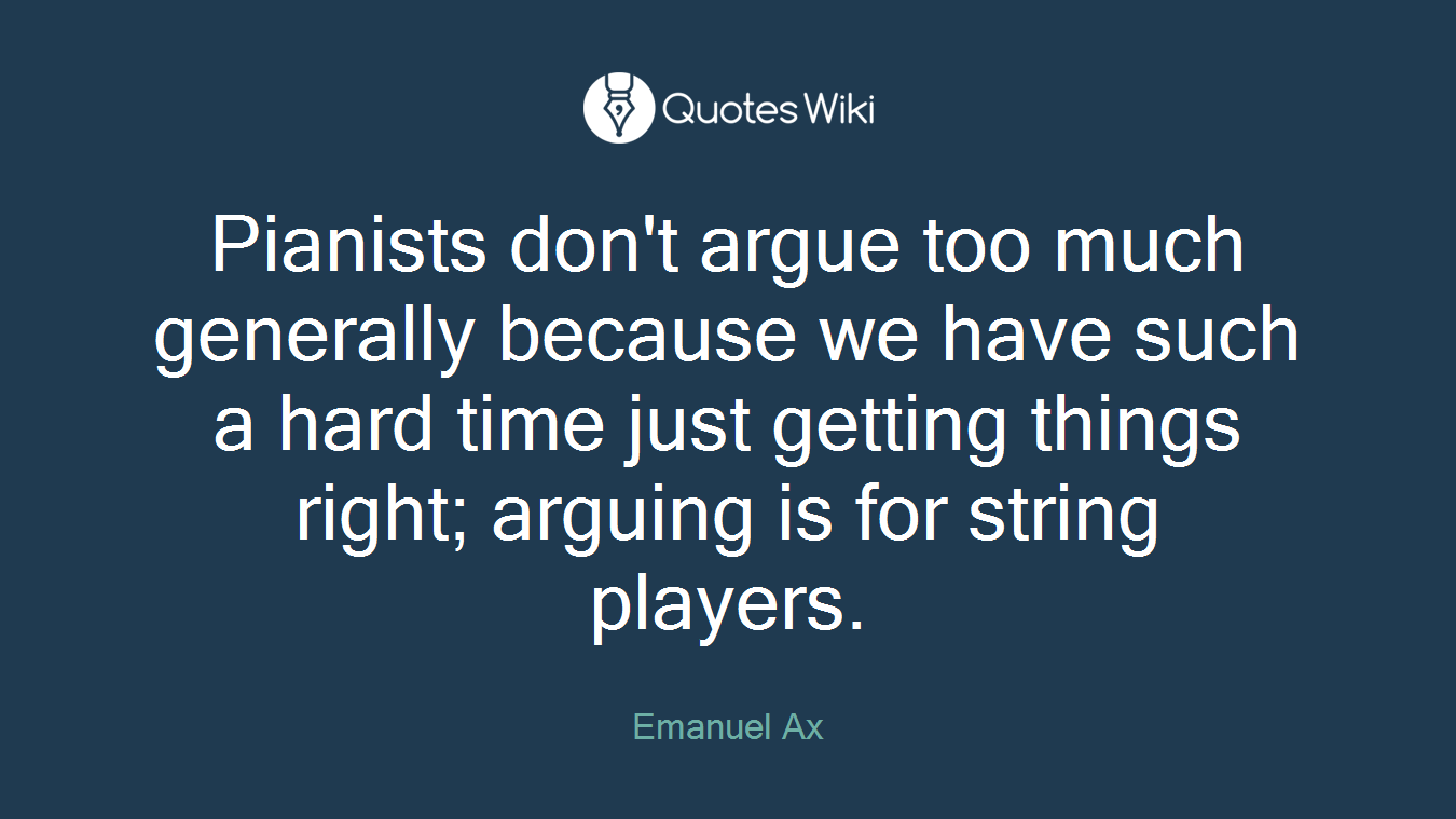 Pianists don't argue too much generally because we have such a hard time just getting things right; arguing is for string players.