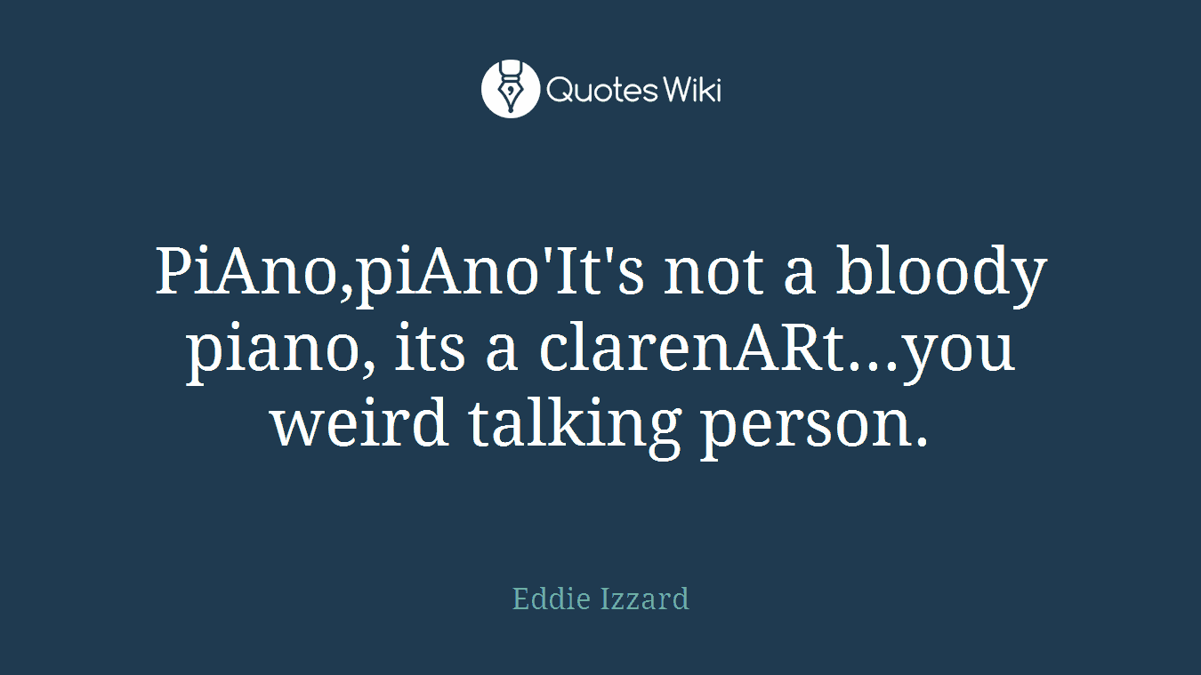 PiAno,piAno'It's not a bloody piano, its a clarenARt...you weird talking person.