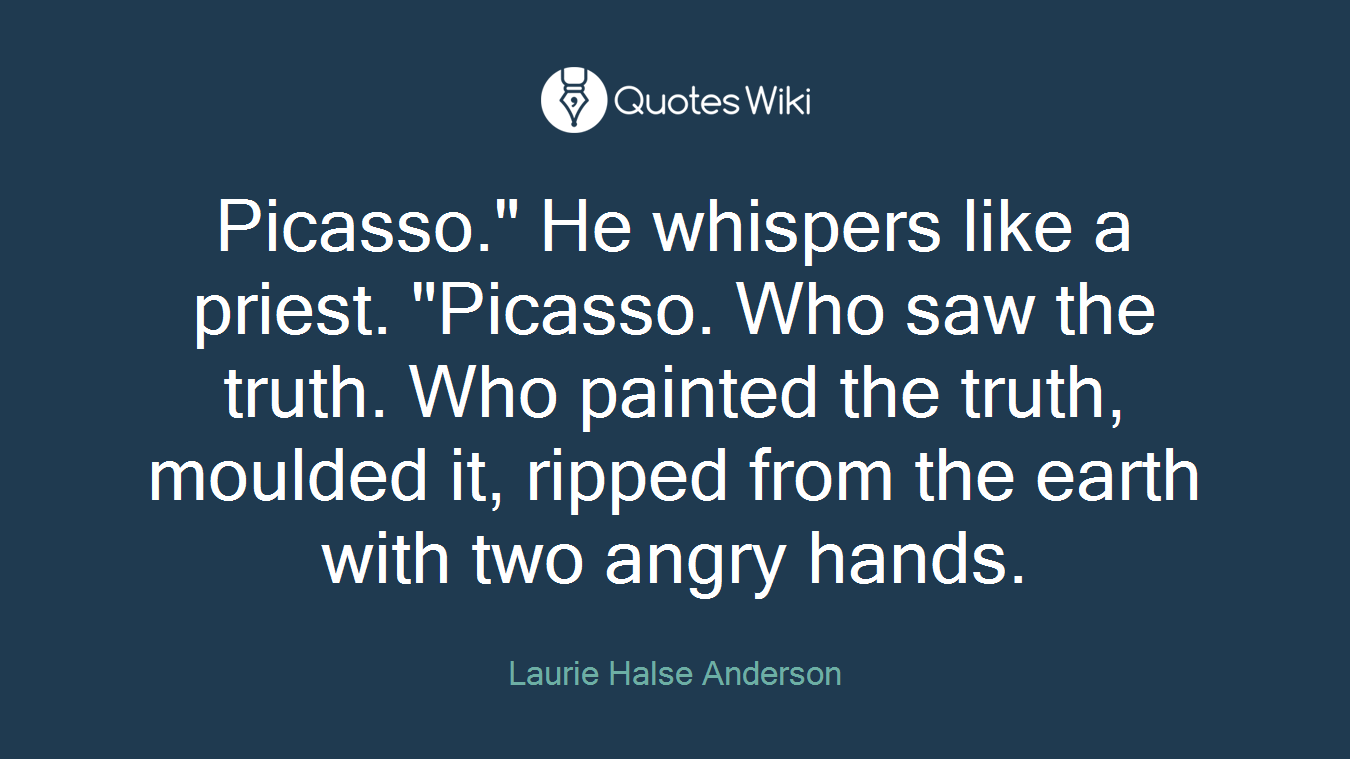 Picasso." He whispers like a priest. "Picasso. Who saw the truth. Who painted the truth, moulded it, ripped from the earth with two angry hands.