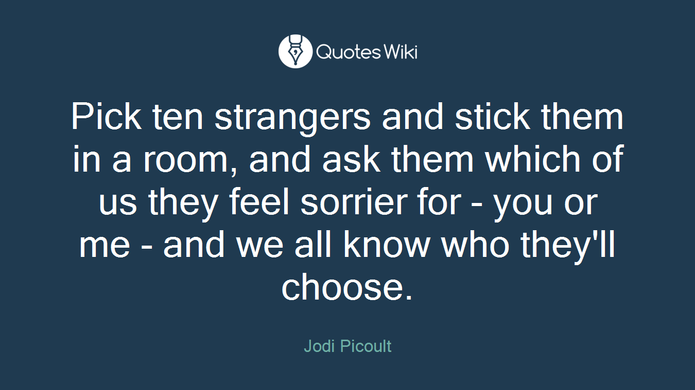 Pick ten strangers and stick them in a room, and ask them which of us they feel sorrier for - you or me - and we all know who they'll choose.