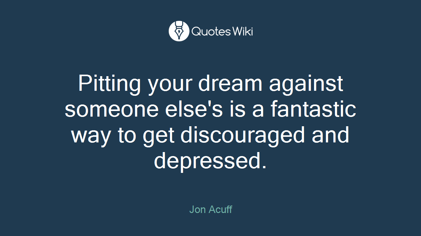 Pitting your dream against someone else's is a fantastic way to get discouraged and depressed.