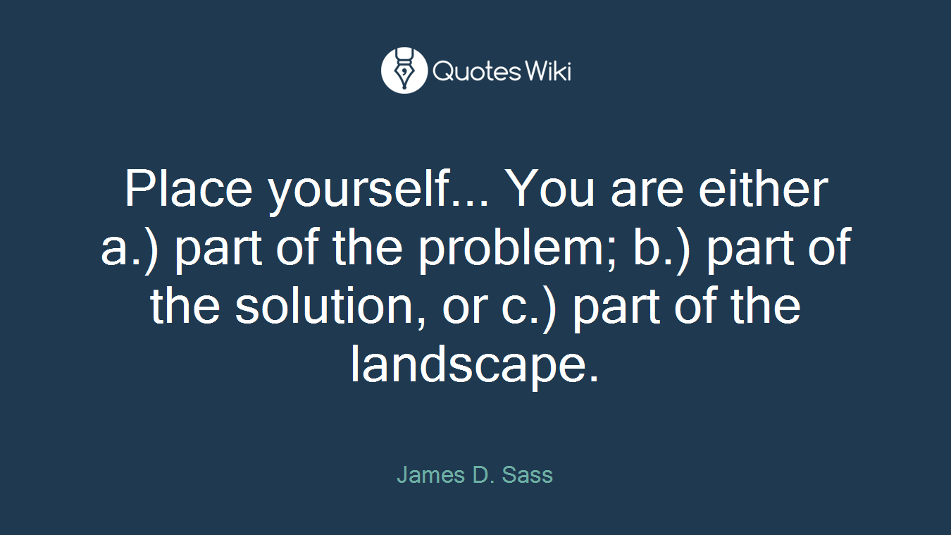 Place yourself... You are either a.) part of the problem; b.) part of the solution, or c.) part of the landscape.