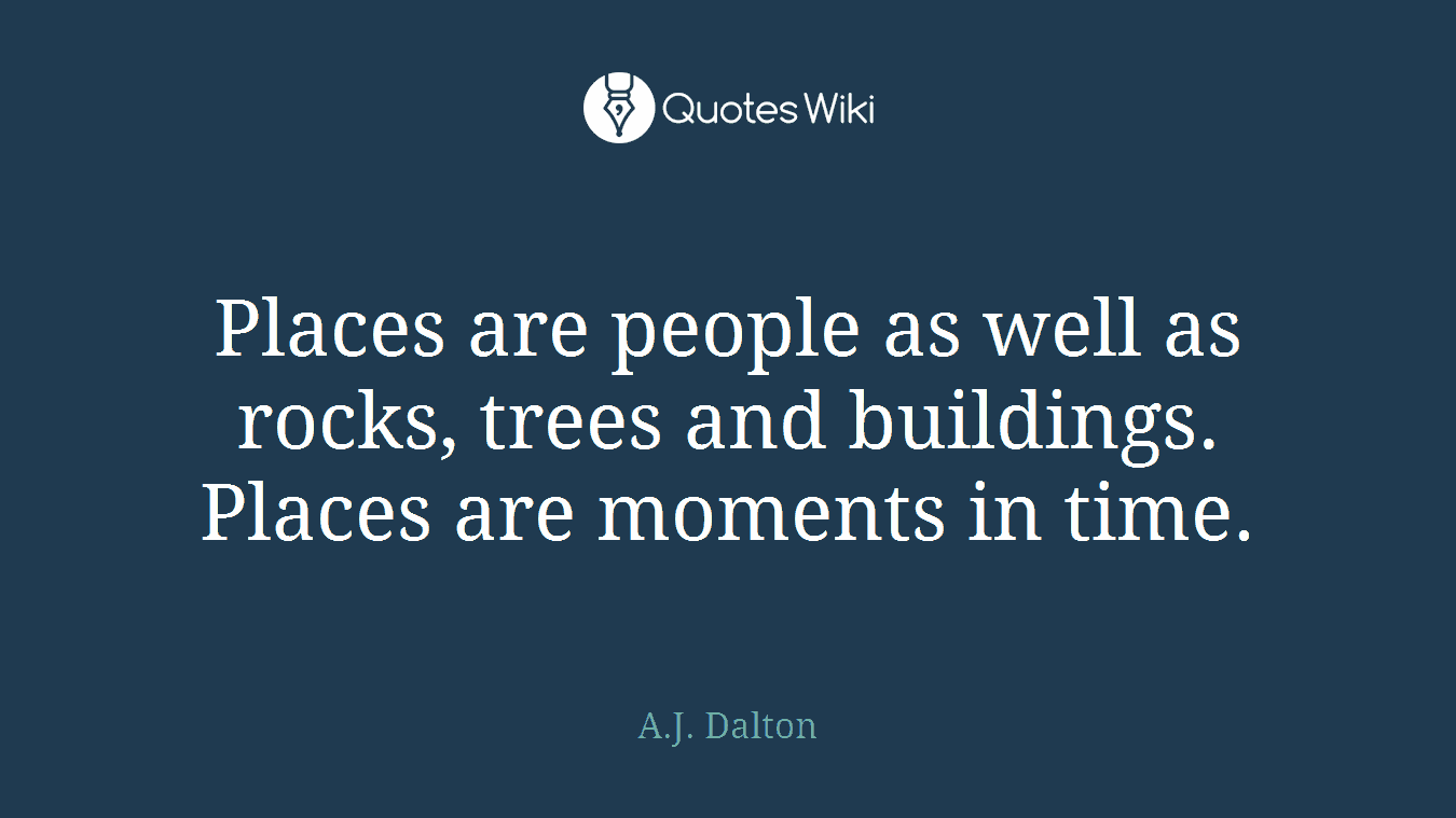 Places are people as well as rocks, trees and buildings. Places are moments in time.