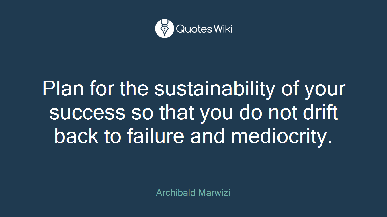 Plan for the sustainability of your success so that you do not drift back to failure and mediocrity.