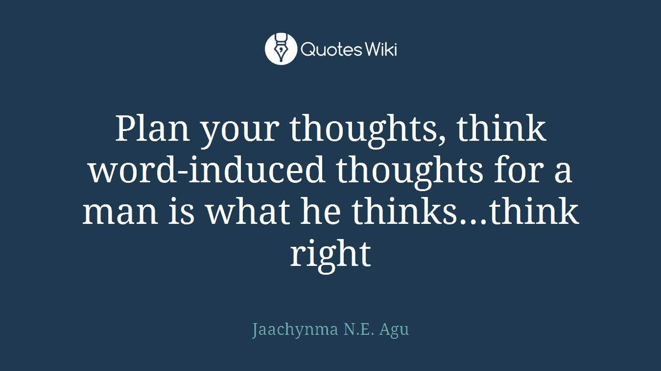 Plan your thoughts, think word-induced thoughts for a man is what he thinks...think right