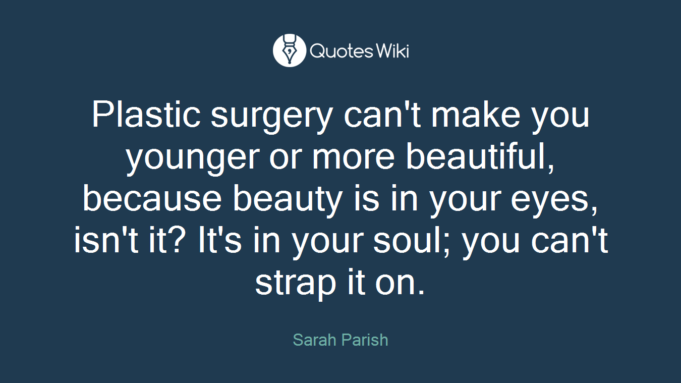 Plastic surgery can't make you younger or more beautiful, because beauty is in your eyes, isn't it? It's in your soul; you can't strap it on.