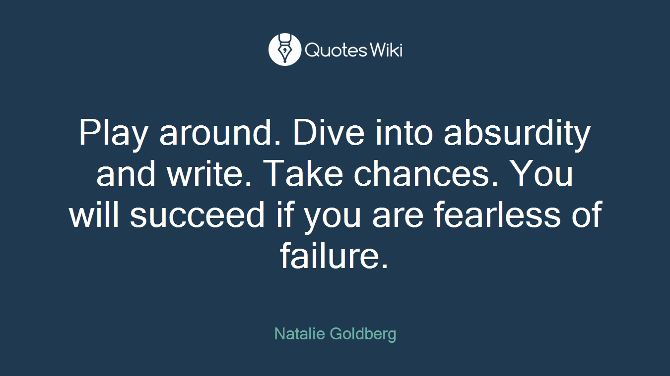 Play around. Dive into absurdity and write. Take chances. You will succeed if you are fearless of failure.