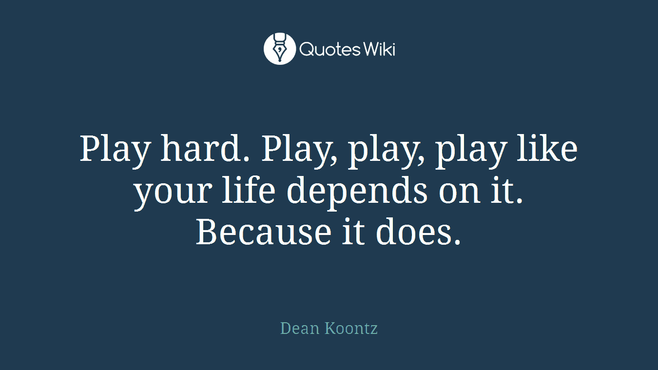 Play hard. Play, play, play like your life depends on it. Because it does.