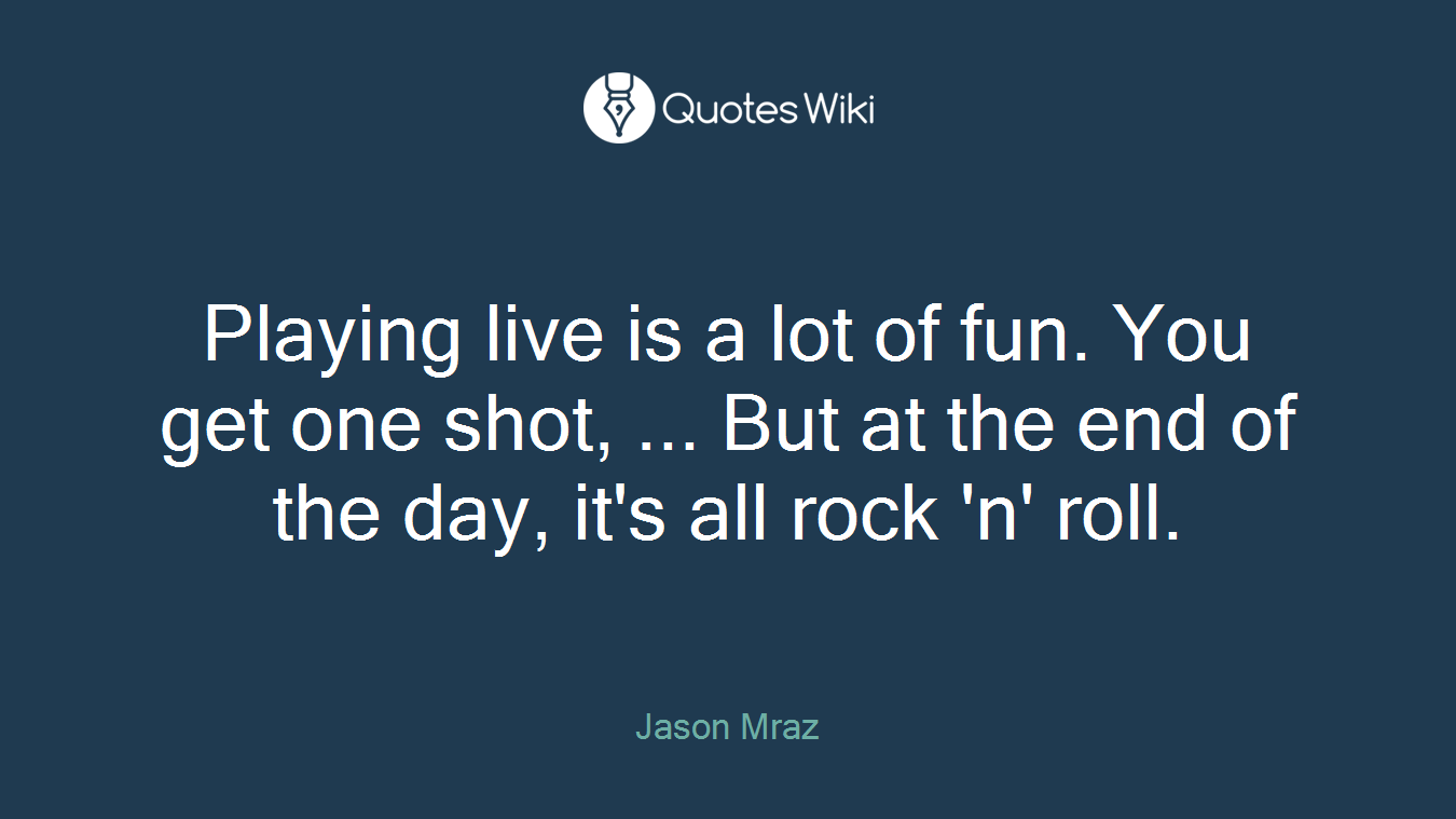 Playing live is a lot of fun. You get one shot, ... But at the end of the day, it's all rock 'n' roll.