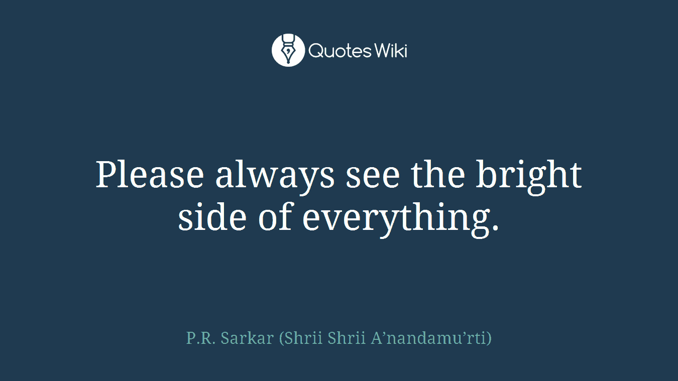 Please always see the bright side of everything.