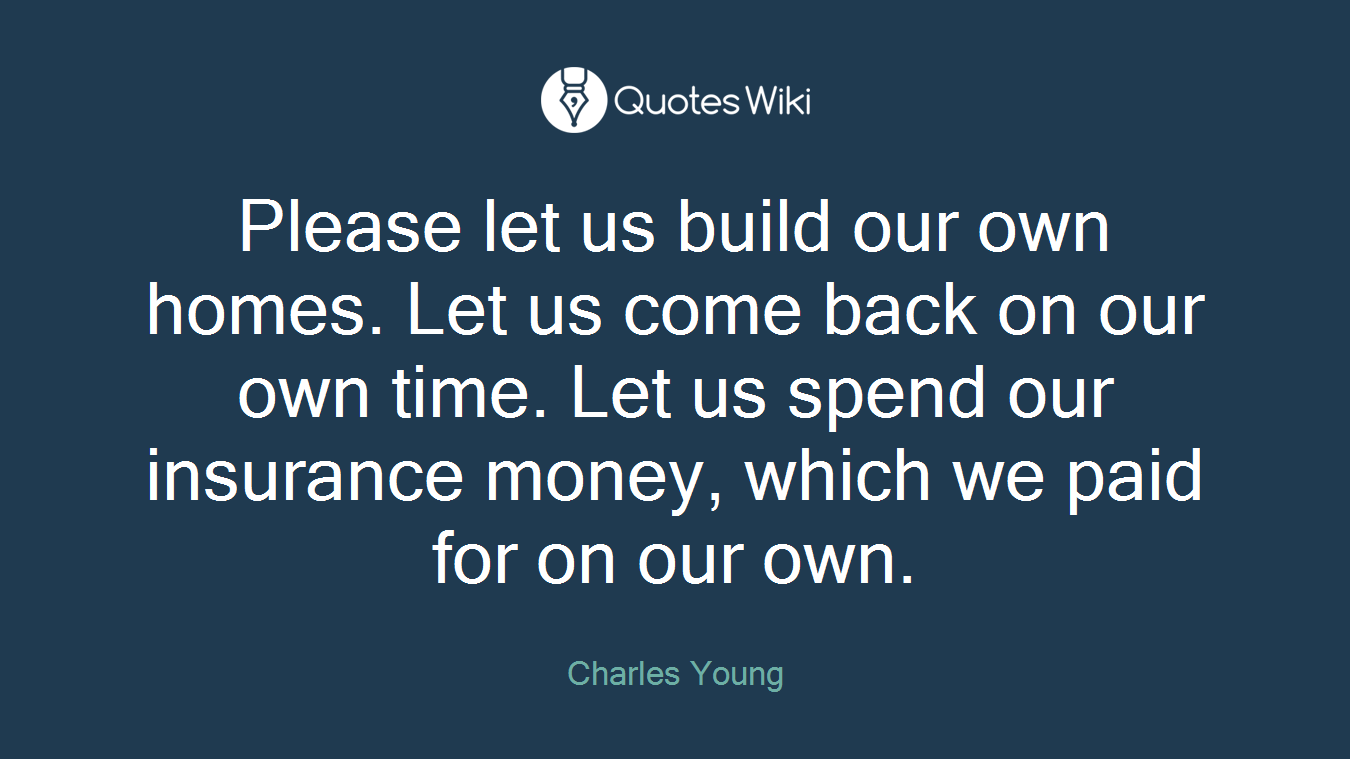 Please let us build our own homes. Let us come back on our own time. Let us spend our insurance money, which we paid for on our own.