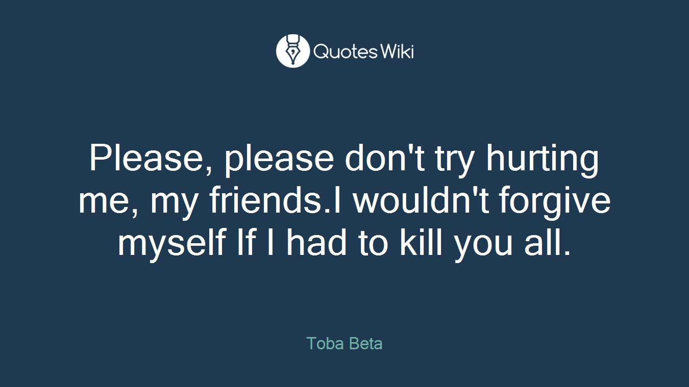 Please, please don't try hurting me, my friends.I wouldn't forgive myself If I had to kill you all.
