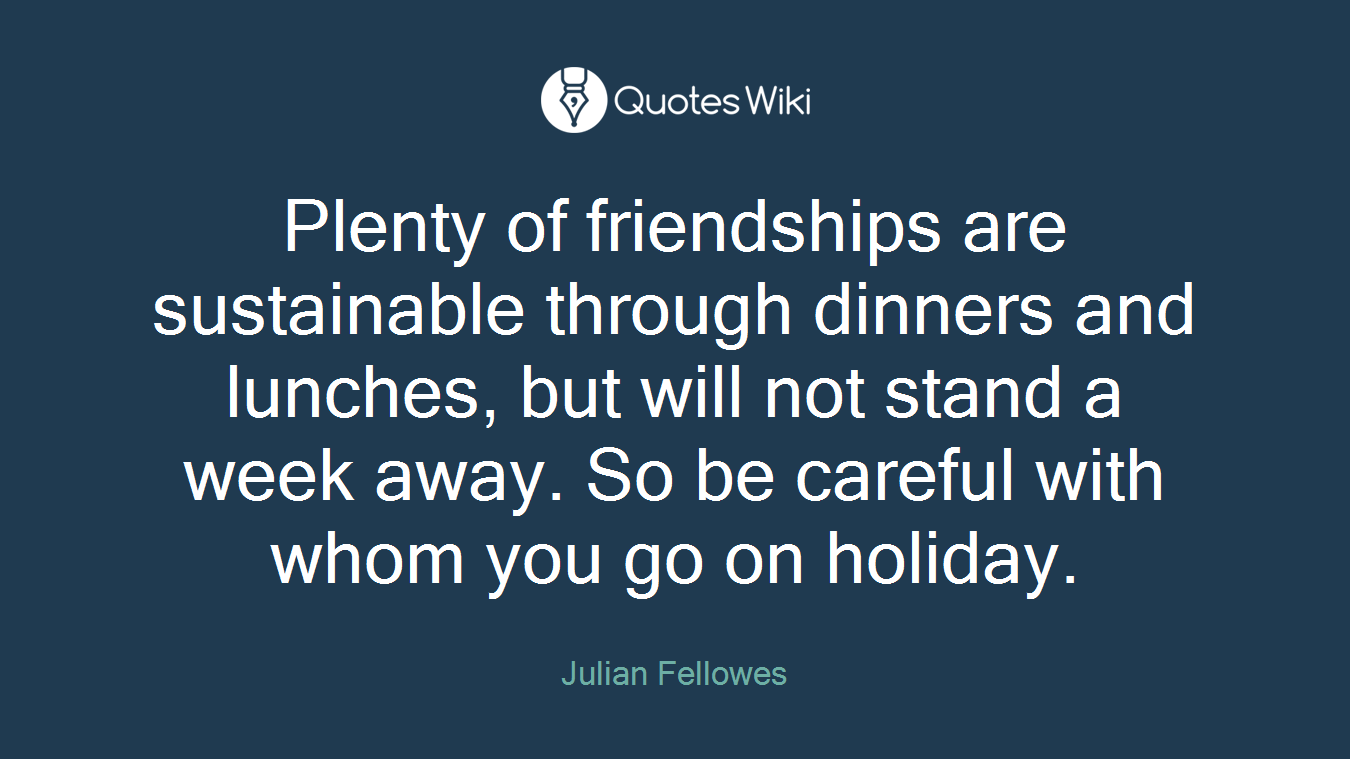 Plenty of friendships are sustainable through dinners and lunches, but will not stand a week away. So be careful with whom you go on holiday.