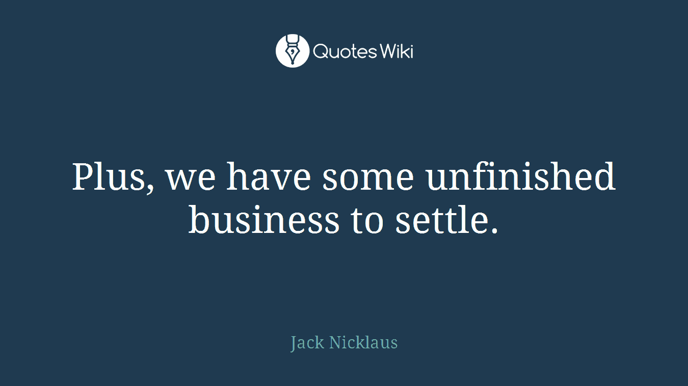Plus, we have some unfinished business to settle.
