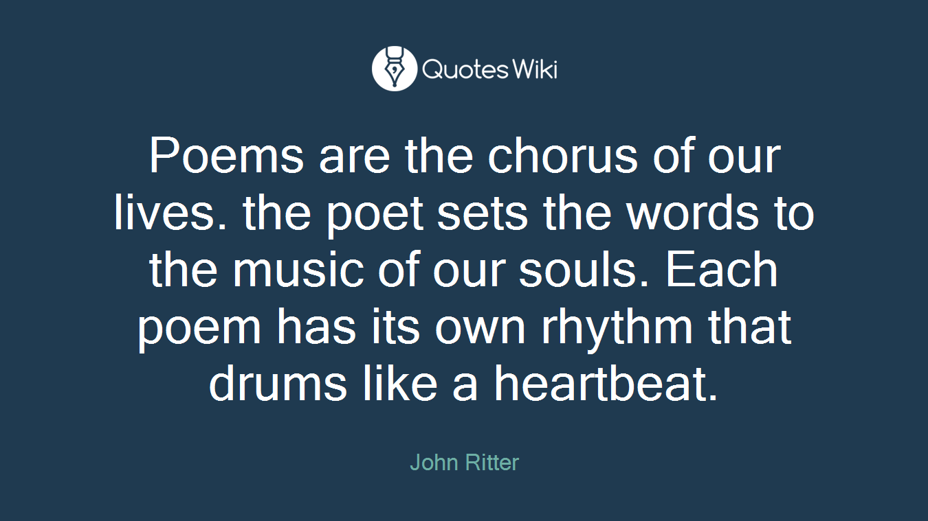 Poems are the chorus of our lives. the poet sets the words to the music of our souls. Each poem has its own rhythm that drums like a heartbeat.