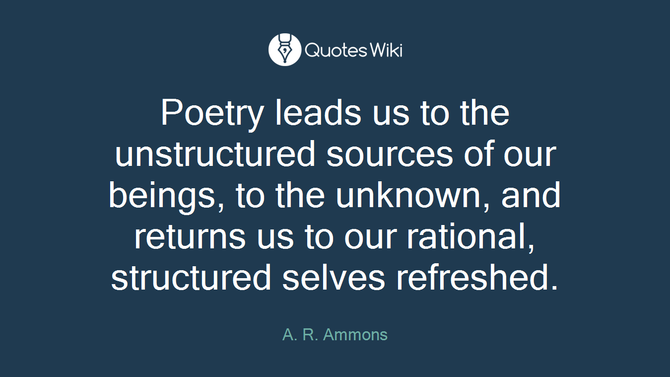 Poetry leads us to the unstructured sources of our beings, to the unknown, and returns us to our rational, structured selves refreshed.