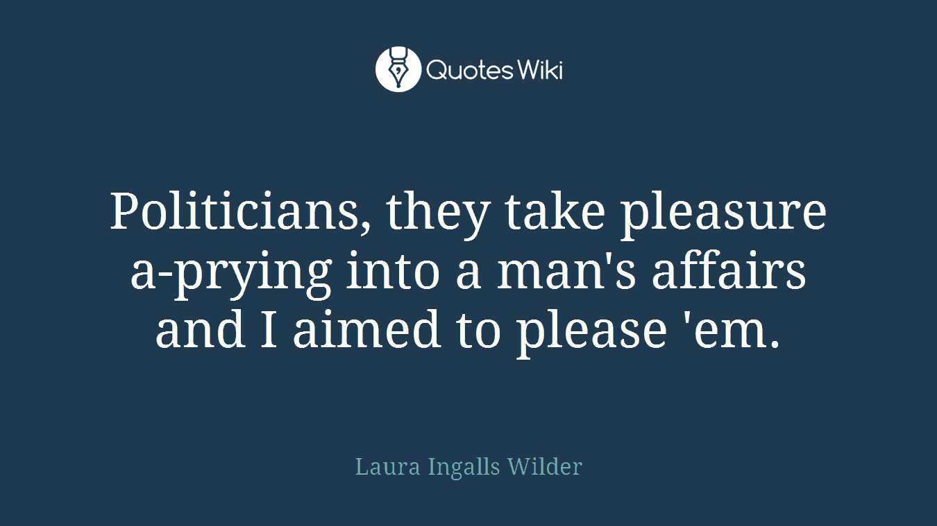 Politicians, they take pleasure a-prying into a man's affairs and I aimed to please 'em.