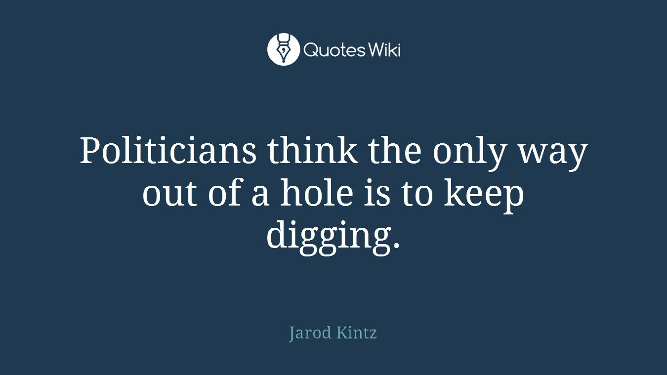 Politicians think the only way out of a hole is to keep digging.