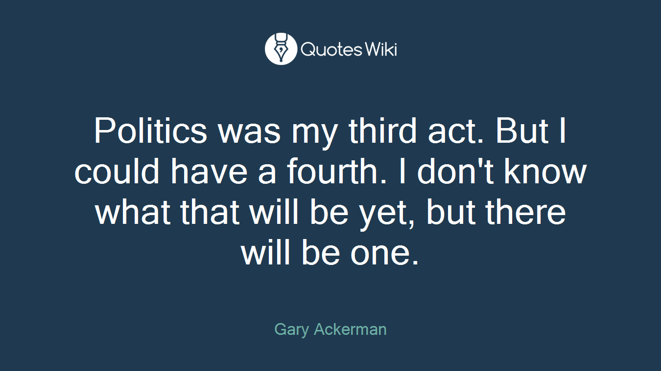 Politics was my third act. But I could have a fourth. I don't know what that will be yet, but there will be one.