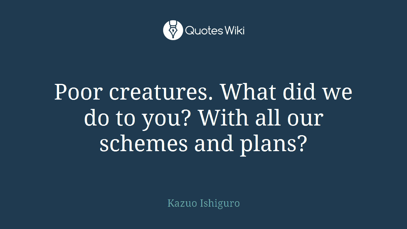 Poor creatures. What did we do to you? With all our schemes and plans?
