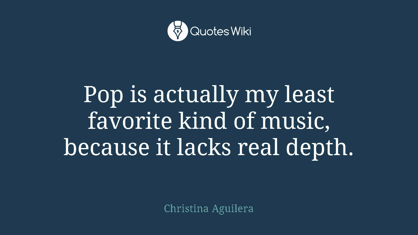 Pop is actually my least favorite kind of music, because it lacks real depth.