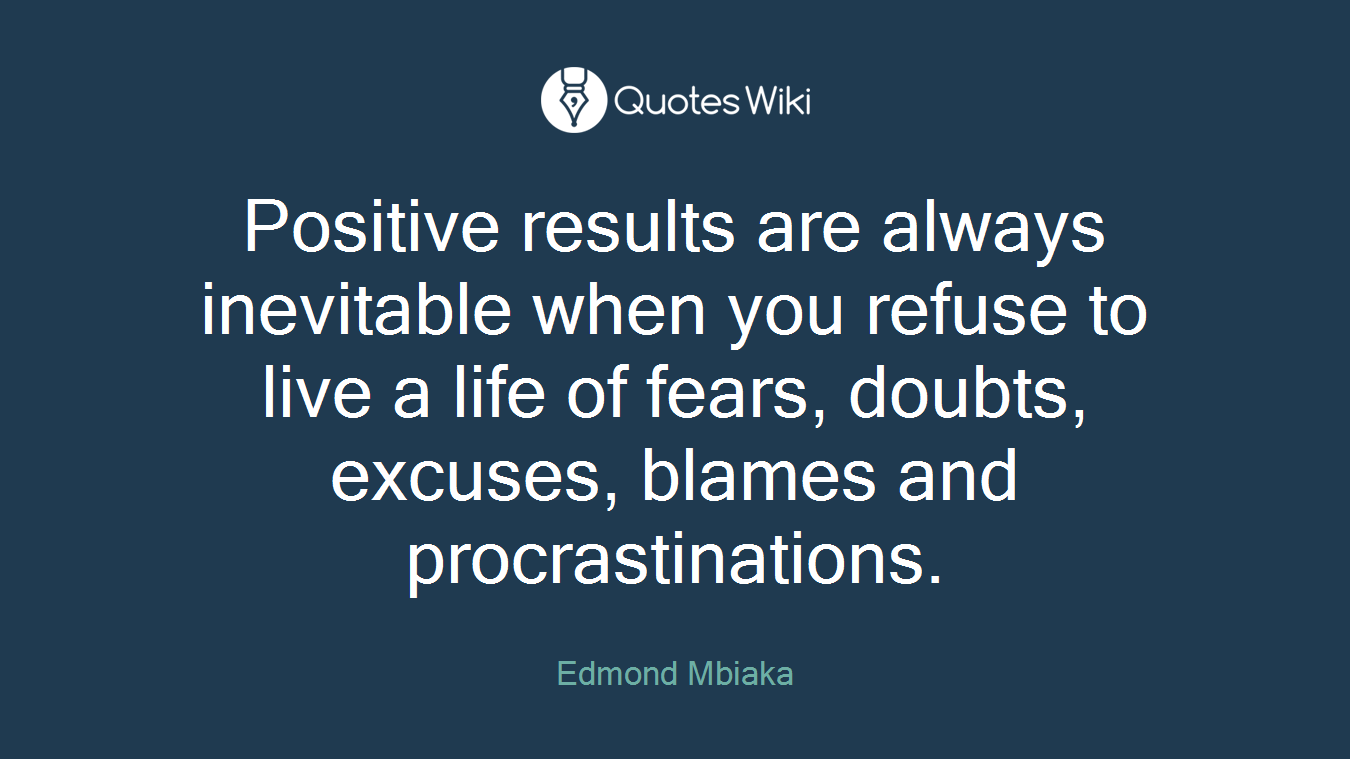 Positive results are always inevitable when you refuse to live a life of fears, doubts, excuses, blames and procrastinations.