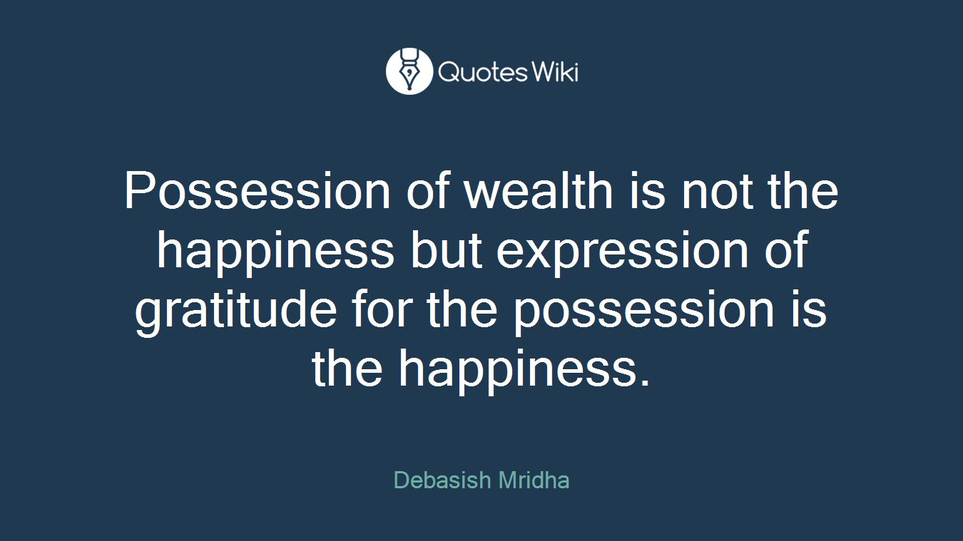 Possession of wealth is not the happiness but expression of gratitude for the possession is the happiness.