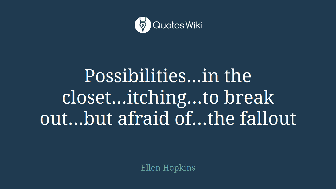 Possibilities...in the closet...itching...to break out...but afraid of...the fallout