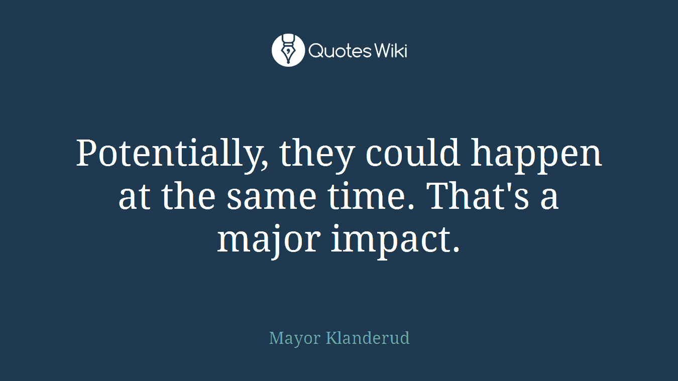 Potentially, they could happen at the same time. That's a major impact.