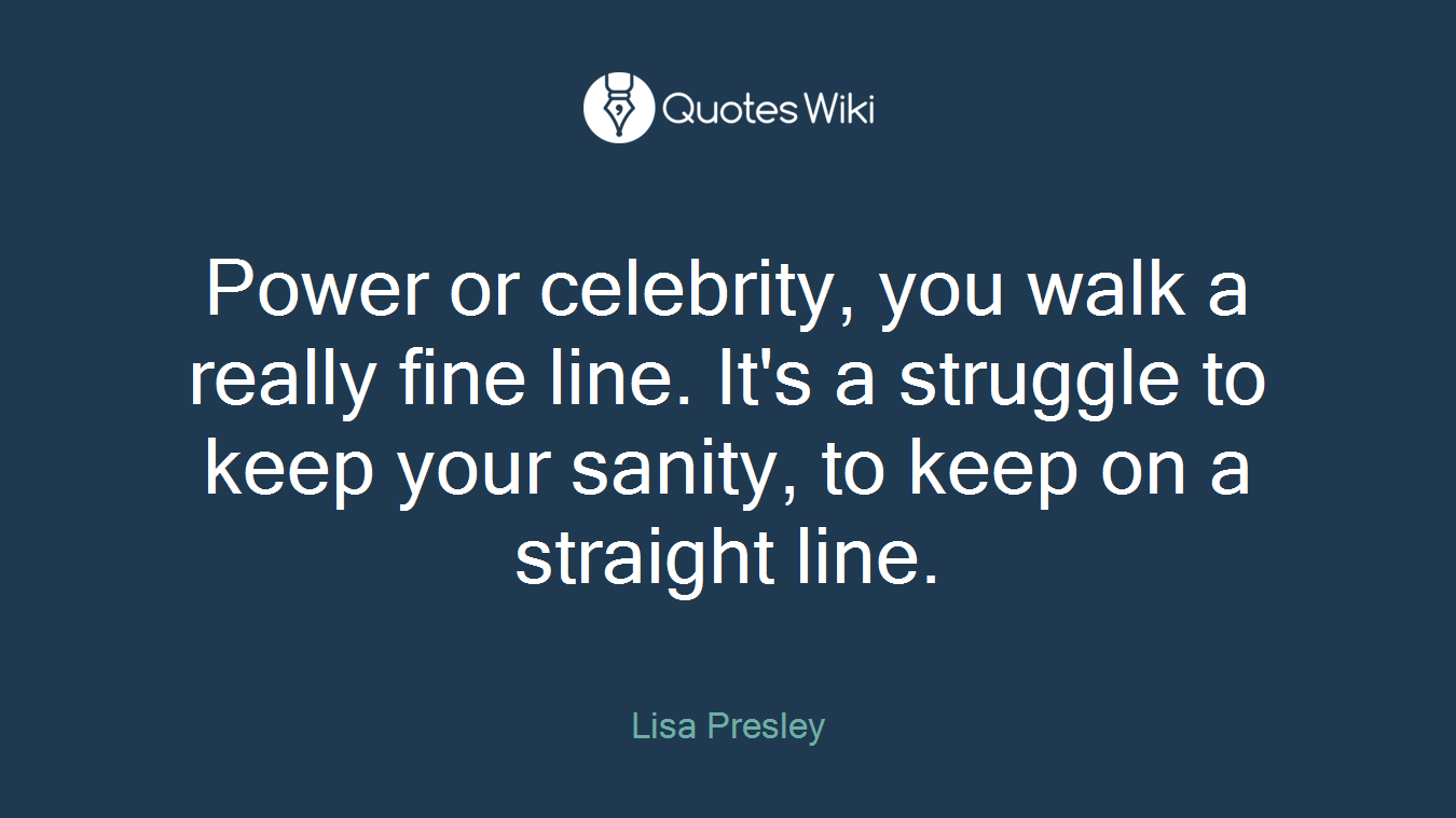 Power or celebrity, you walk a really fine line. It's a struggle to keep your sanity, to keep on a straight line.