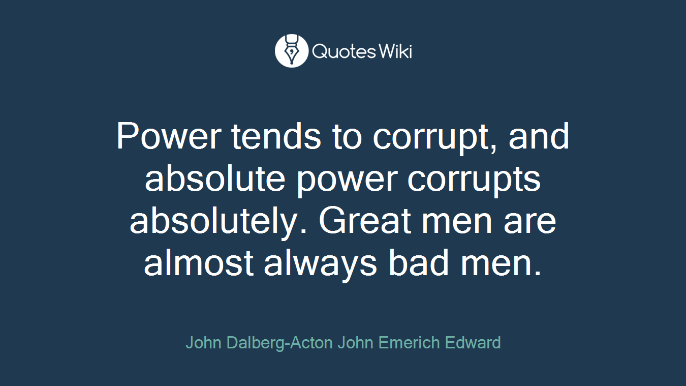 Power tends to corrupt, and absolute power corrupts absolutely. Great men are almost always bad men.
