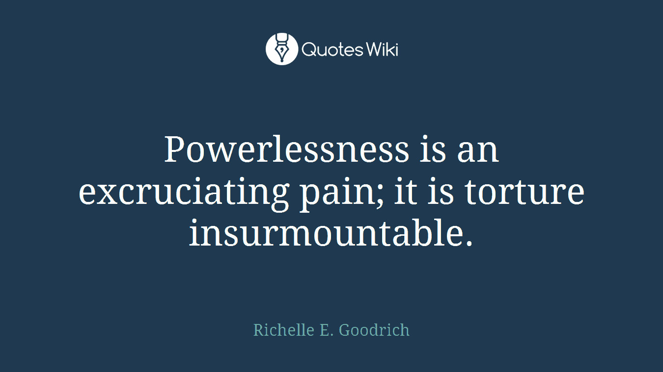 Powerlessness is an excruciating pain; it is torture insurmountable.
