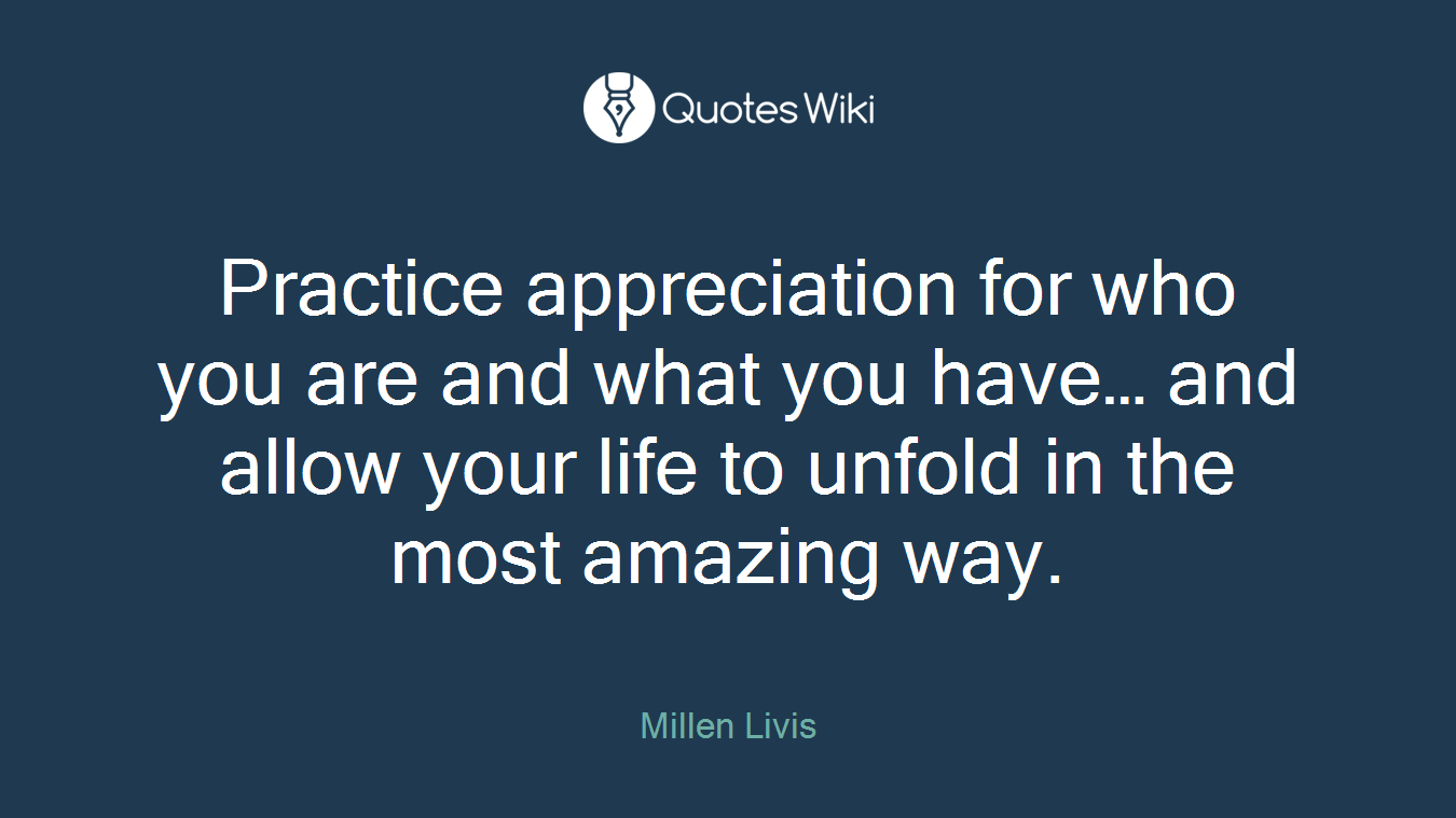 Practice appreciation for who you are and what you have… and allow your life to unfold in the most amazing way.