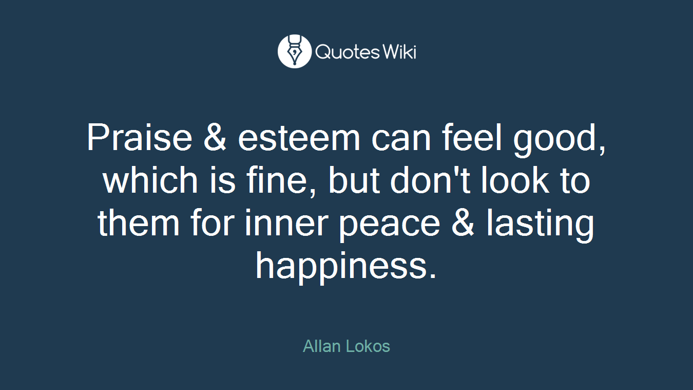 Praise & esteem can feel good, which is fine, but don't look to them for inner peace & lasting happiness.