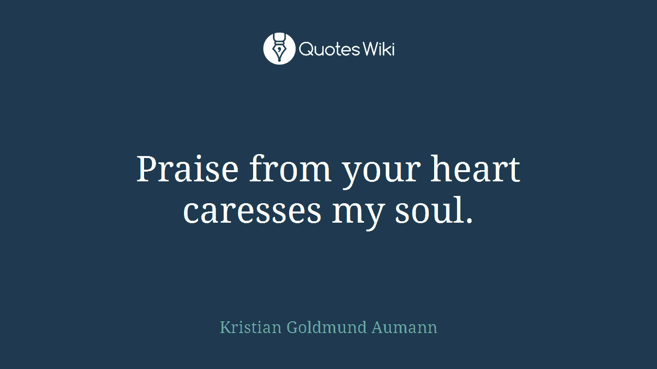 Praise from your heart caresses my soul.