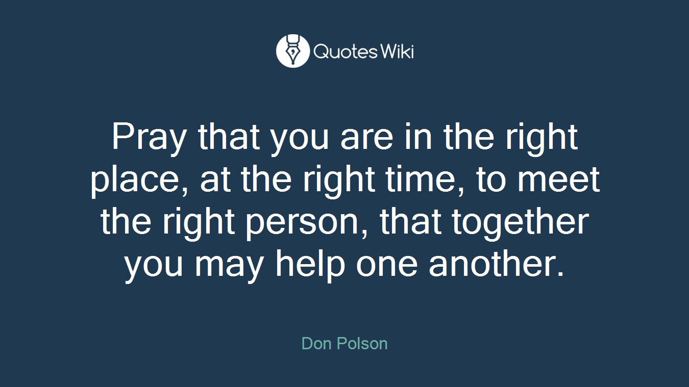 Pray that you are in the right place, at the right time, to meet the right person, that together you may help one another.