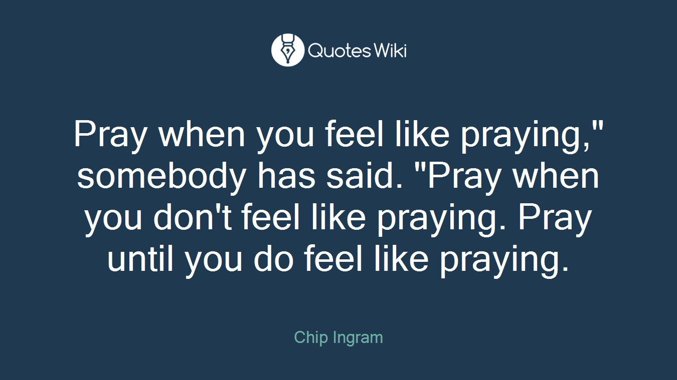 Pray when you feel like praying," somebody has said. "Pray when you don't feel like praying. Pray until you do feel like praying.