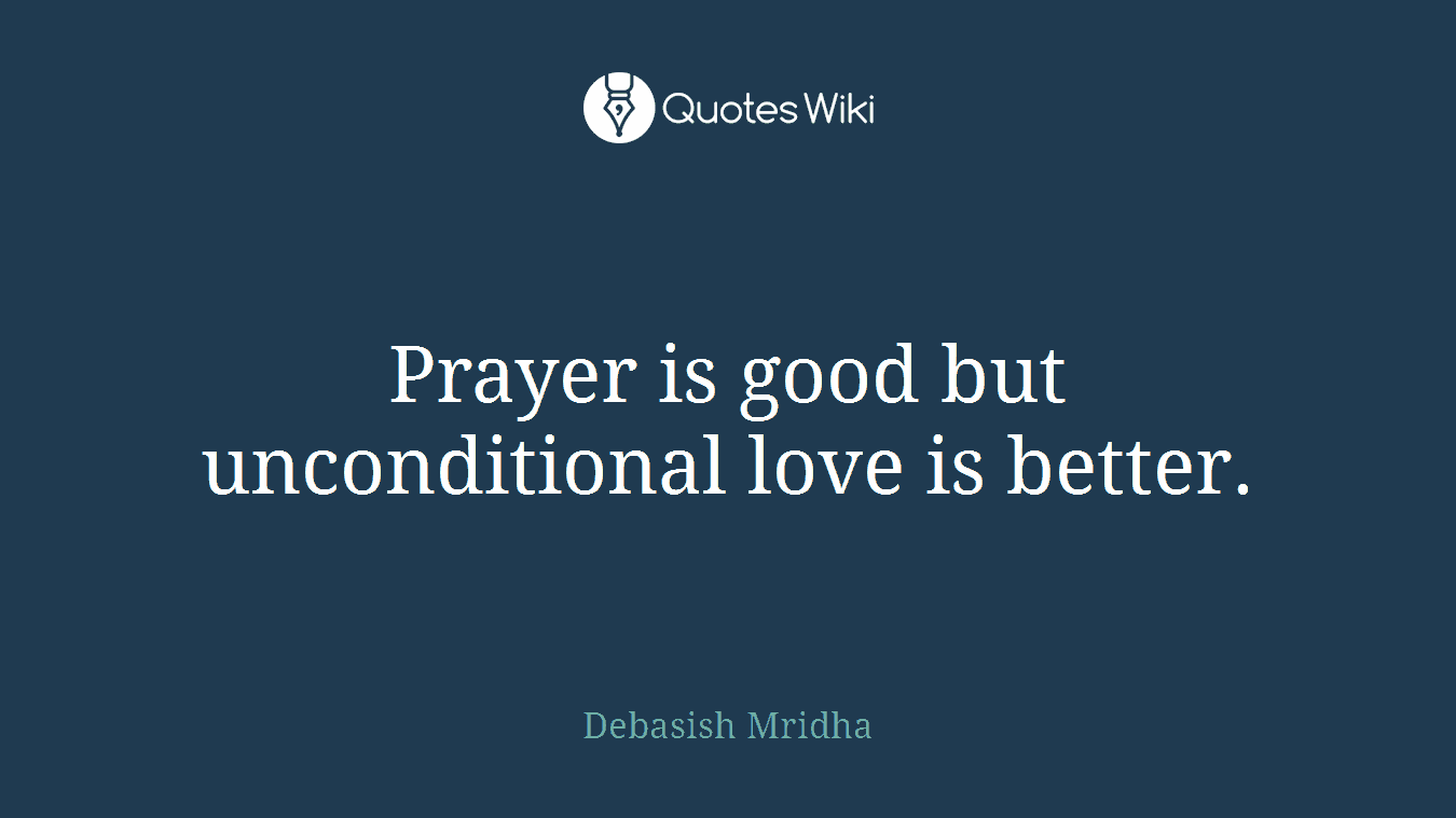 Prayer is good but unconditional love is better.