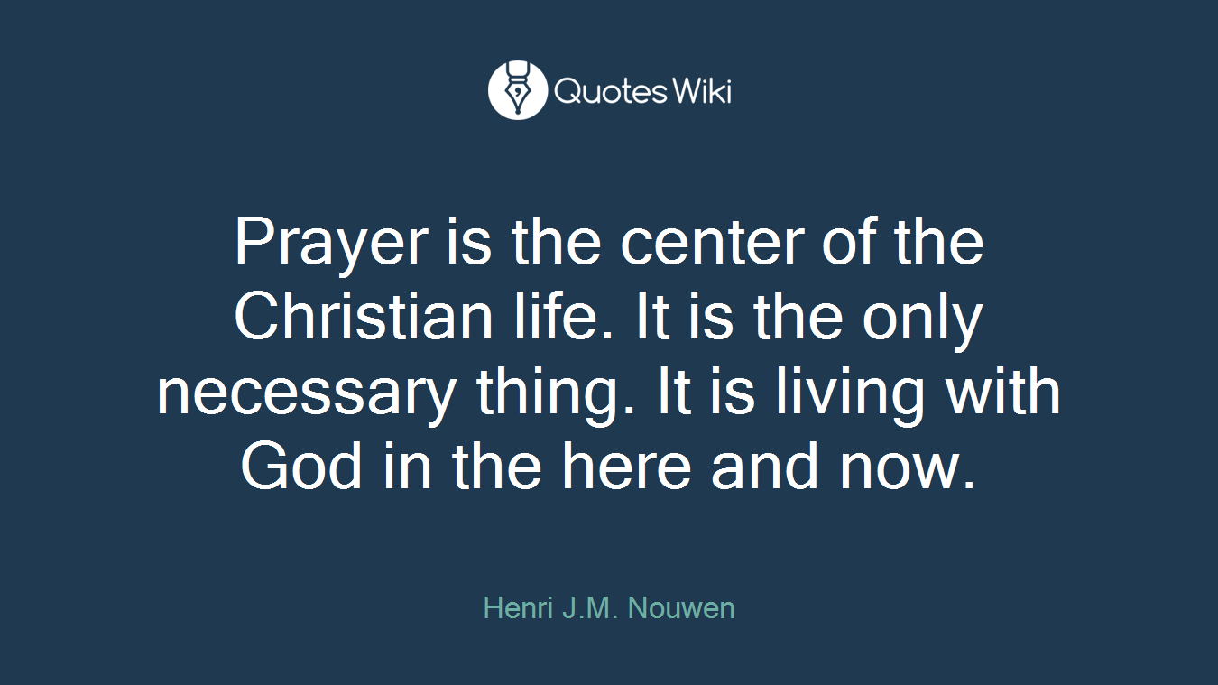 Prayer is the center of the Christian life. It is the only necessary thing. It is living with God in the here and now.