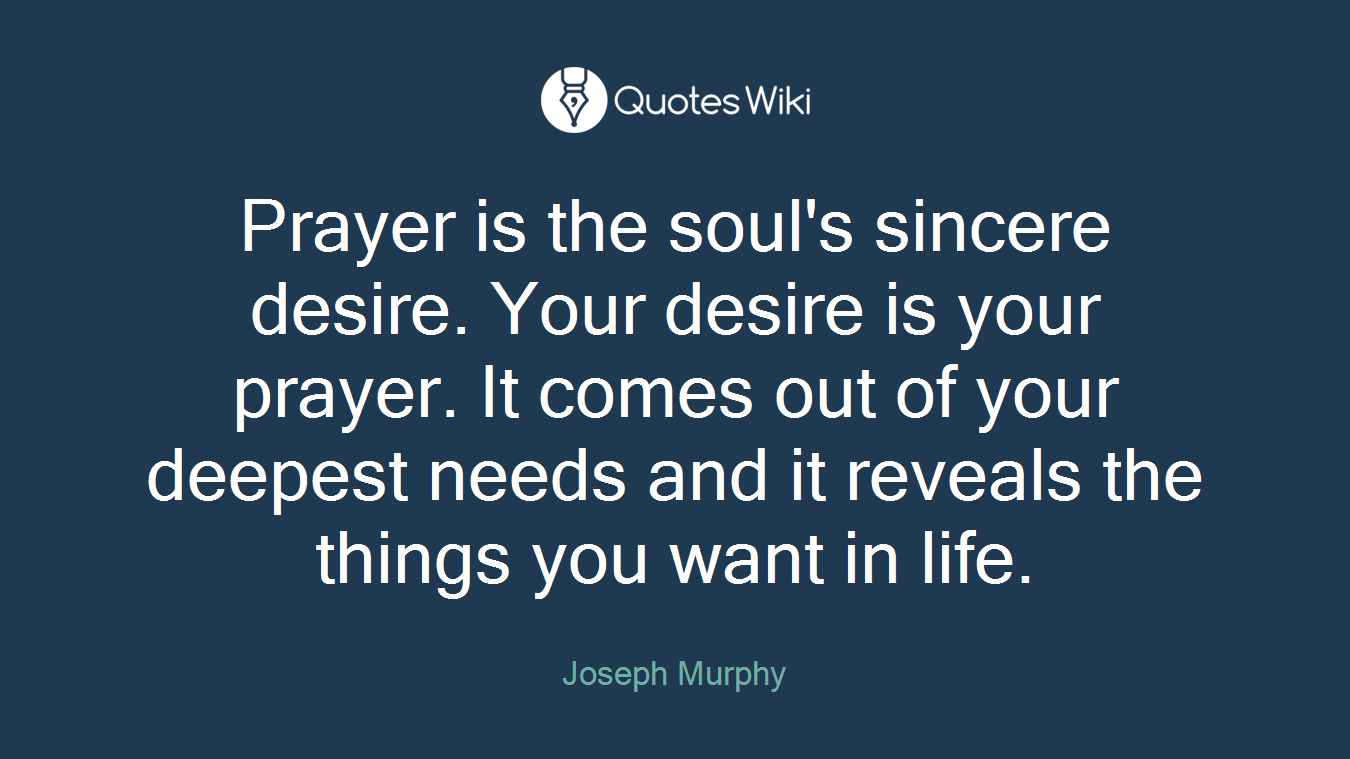 Prayer is the soul's sincere desire. Your desire is your prayer. It comes out of your deepest needs and it reveals the things you want in life.