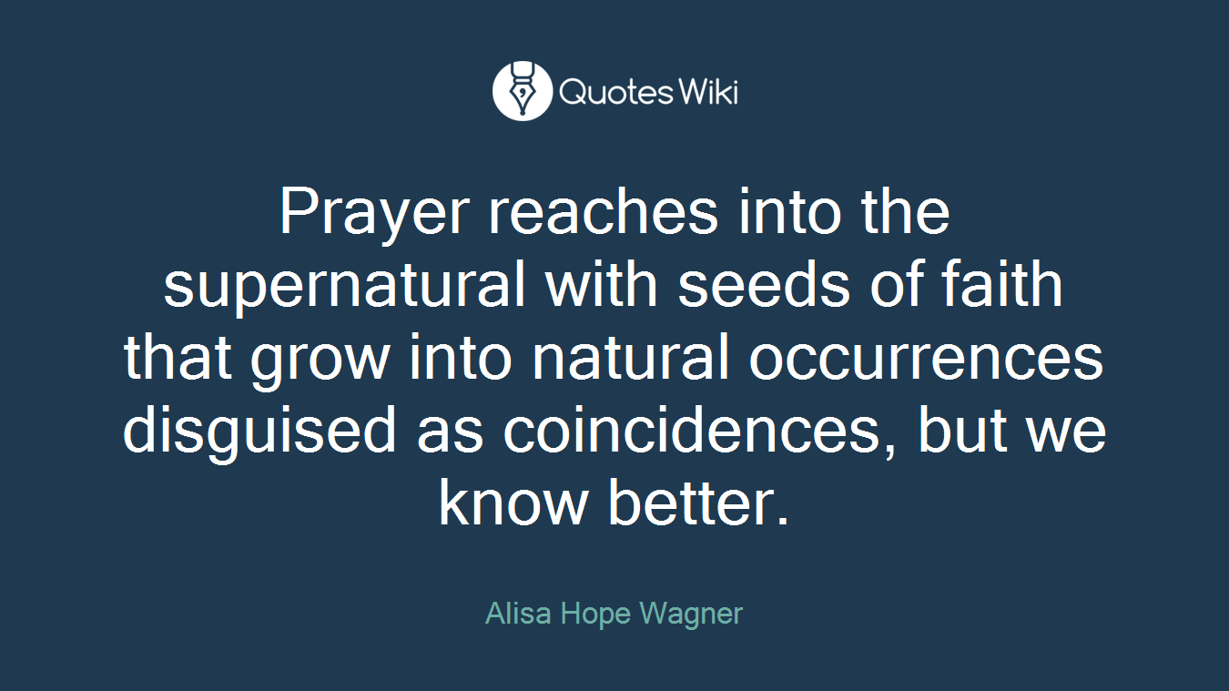 Prayer reaches into the supernatural with seeds of faith that grow into natural occurrences disguised as coincidences, but we know better.