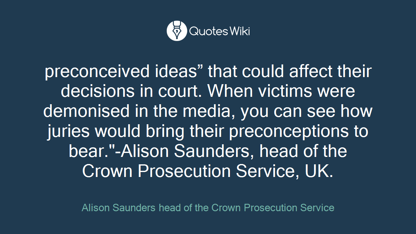 preconceived ideas” that could affect their decisions in court. When victims were demonised in the media, you can see how juries would bring their preconceptions to bear."-Alison Saunders, head of the Crown Prosecution Service, UK.