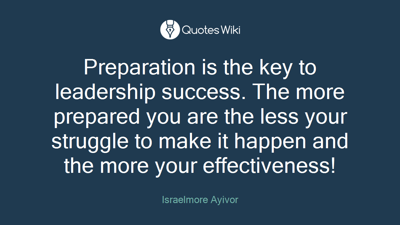 Preparation is the key to leadership success. The more prepared you are the less your struggle to make it happen and the more your effectiveness!
