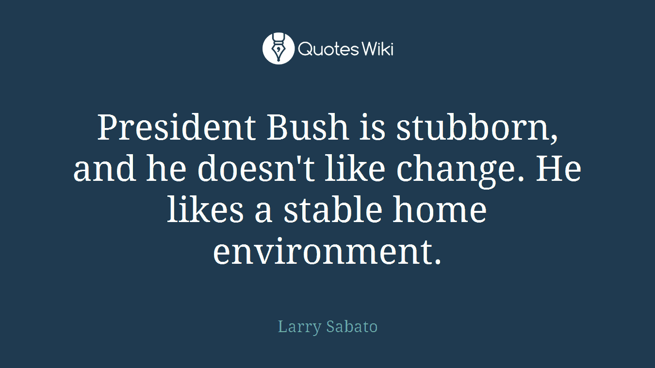 President Bush is stubborn, and he doesn't like change. He likes a stable home environment.