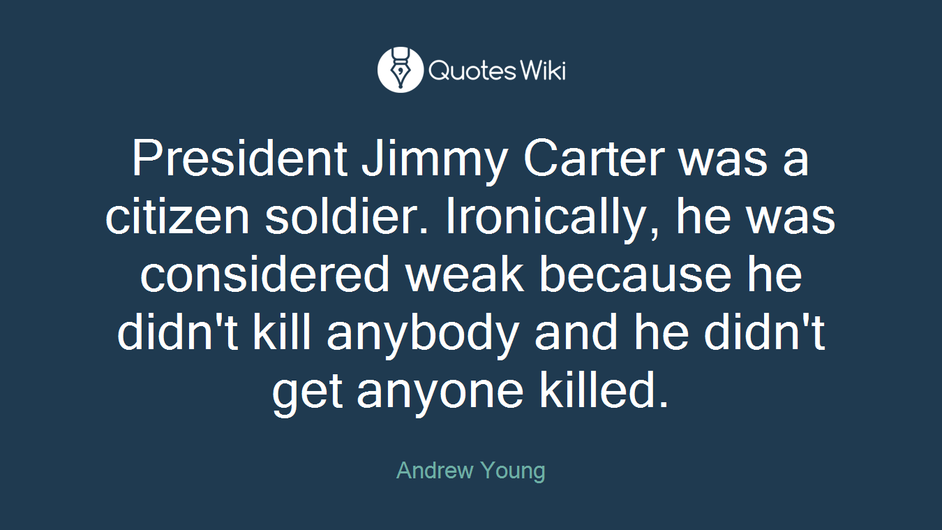 President Jimmy Carter was a citizen soldier. Ironically, he was considered weak because he didn't kill anybody and he didn't get anyone killed.