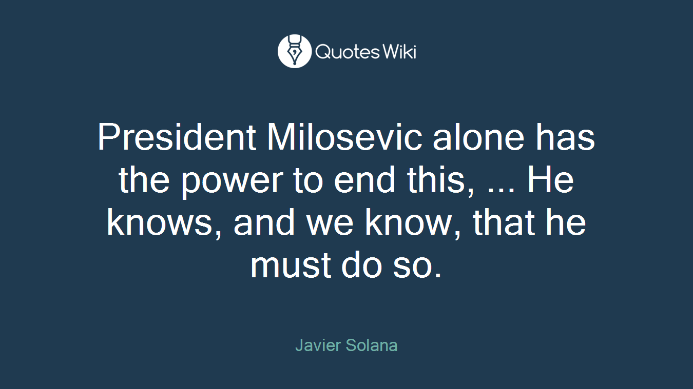 President Milosevic alone has the power to end this, ... He knows, and we know, that he must do so.