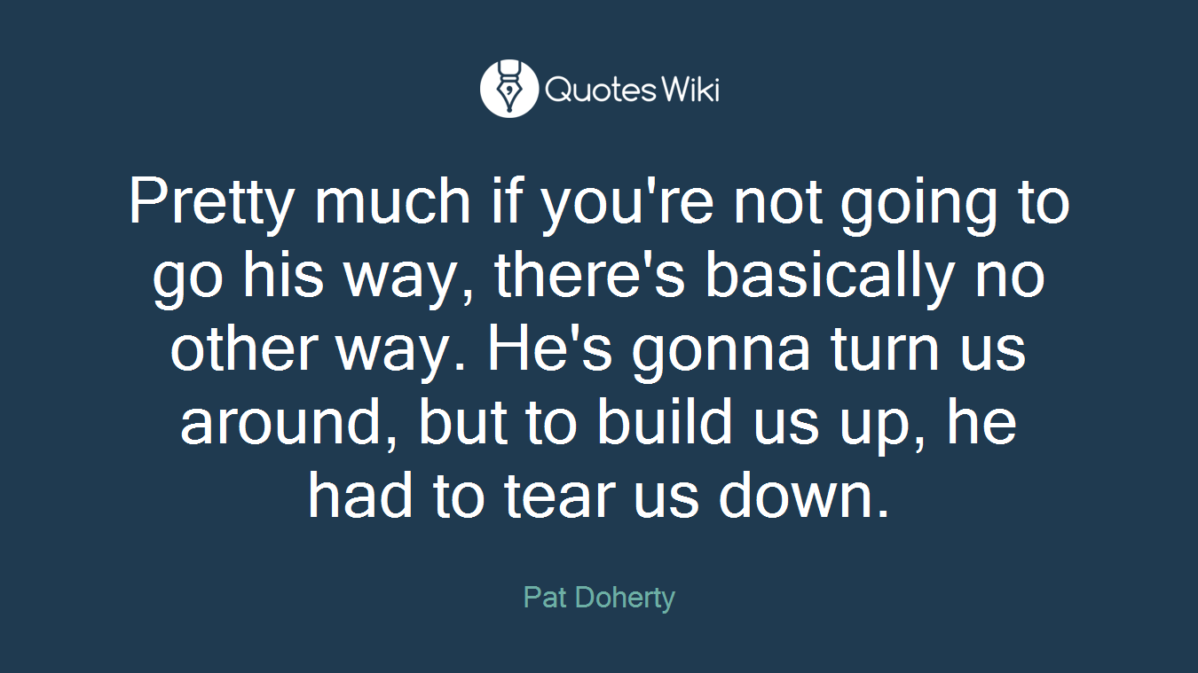 Pretty much if you're not going to go his way, there's basically no other way. He's gonna turn us around, but to build us up, he had to tear us down.