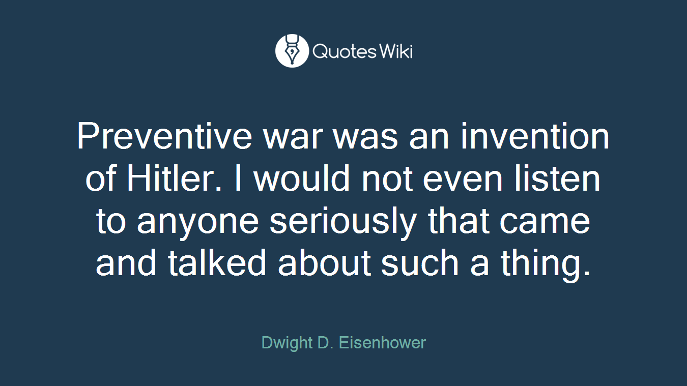 Preventive war was an invention of Hitler. I would not even listen to anyone seriously that came and talked about such a thing.
