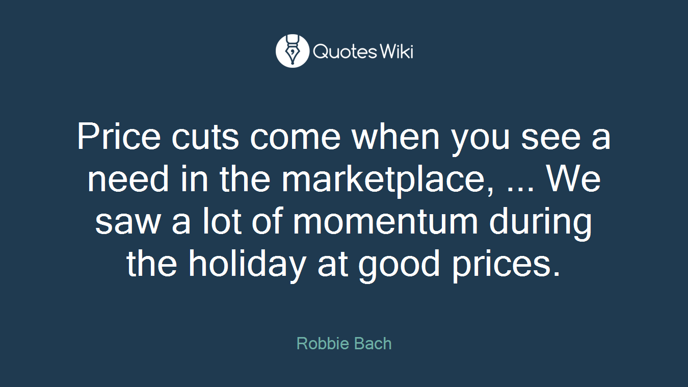 Price cuts come when you see a need in the marketplace, ... We saw a lot of momentum during the holiday at good prices.