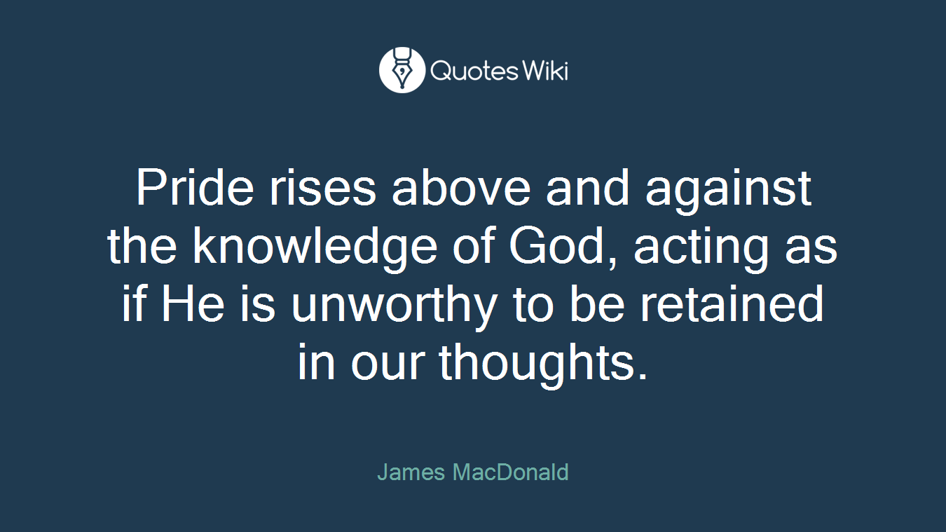 Pride rises above and against the knowledge of God, acting as if He is unworthy to be retained in our thoughts.